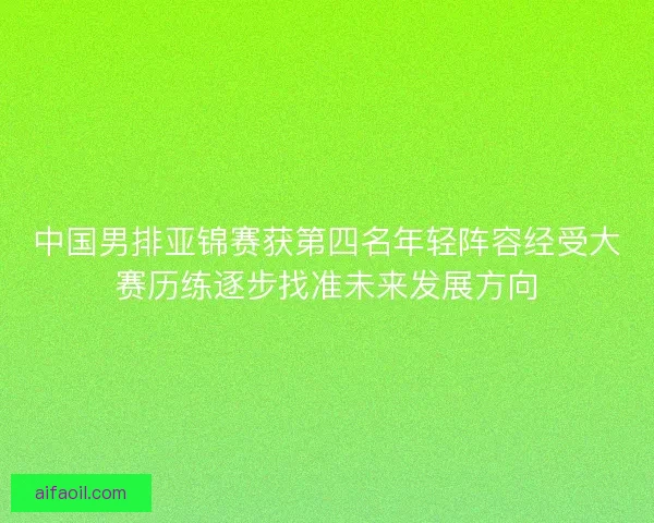 中国男排亚锦赛获第四名年轻阵容经受大赛历练逐步找准未来发展方向