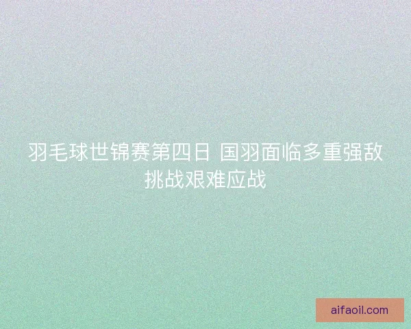 羽毛球世锦赛第四日 国羽面临多重强敌挑战艰难应战