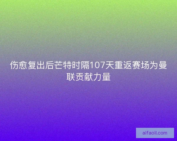 伤愈复出后芒特时隔107天重返赛场为曼联贡献力量