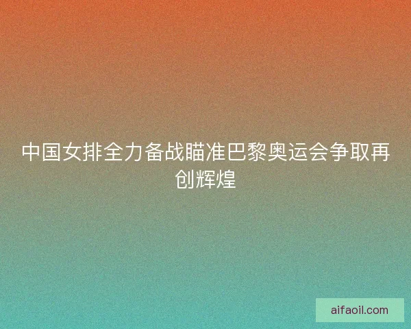 中国女排全力备战瞄准巴黎奥运会争取再创辉煌