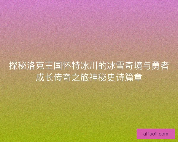 探秘洛克王国怀特冰川的冰雪奇境与勇者成长传奇之旅神秘史诗篇章