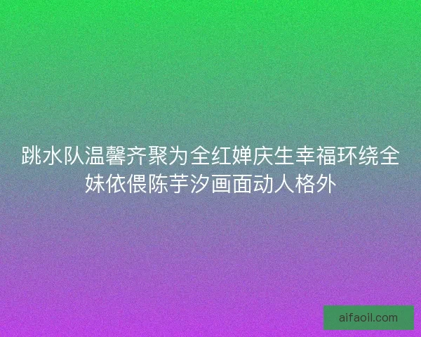 跳水队温馨齐聚为全红婵庆生幸福环绕全妹依偎陈芋汐画面动人格外