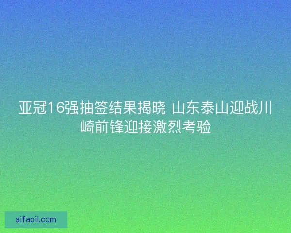 亚冠16强抽签结果揭晓 山东泰山迎战川崎前锋迎接激烈考验