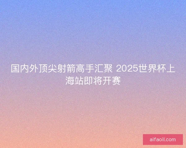 国内外顶尖射箭高手汇聚 2025世界杯上海站即将开赛
