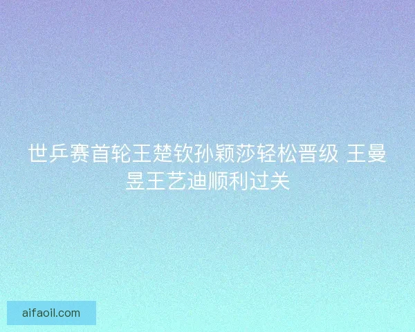 世乒赛首轮王楚钦孙颖莎轻松晋级 王曼昱王艺迪顺利过关