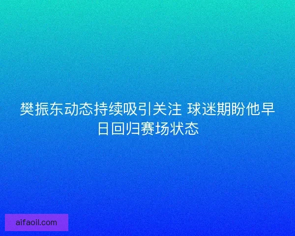 樊振东动态持续吸引关注 球迷期盼他早日回归赛场状态