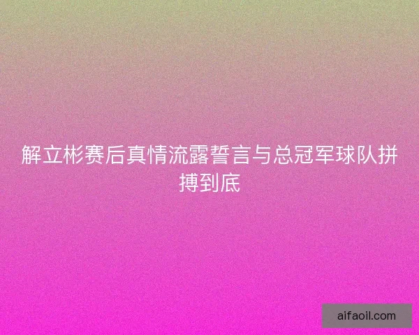 解立彬赛后真情流露誓言与总冠军球队拼搏到底