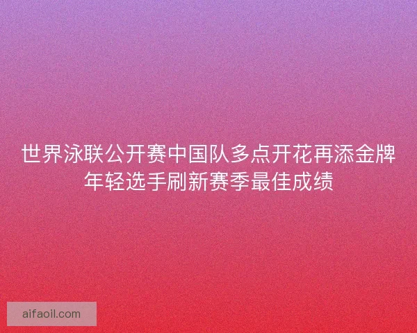 世界泳联公开赛中国队多点开花再添金牌年轻选手刷新赛季最佳成绩