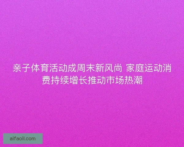 亲子体育活动成周末新风尚 家庭运动消费持续增长推动市场热潮