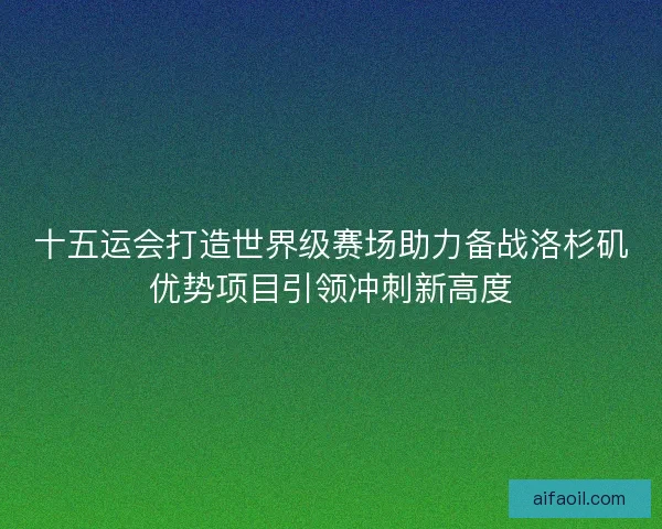 十五运会打造世界级赛场助力备战洛杉矶优势项目引领冲刺新高度
