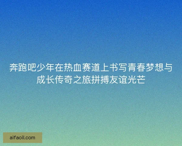 奔跑吧少年在热血赛道上书写青春梦想与成长传奇之旅拼搏友谊光芒
