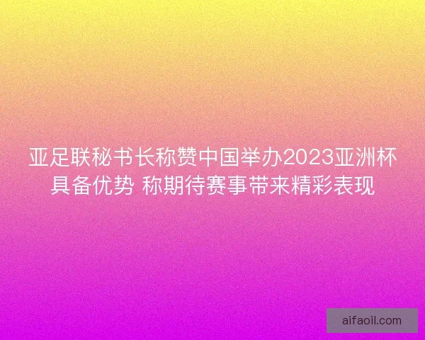 亚足联秘书长称赞中国举办2023亚洲杯具备优势 称期待赛事带来精彩表现