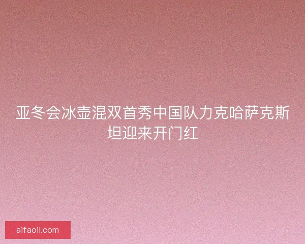 亚冬会冰壶混双首秀中国队力克哈萨克斯坦迎来开门红