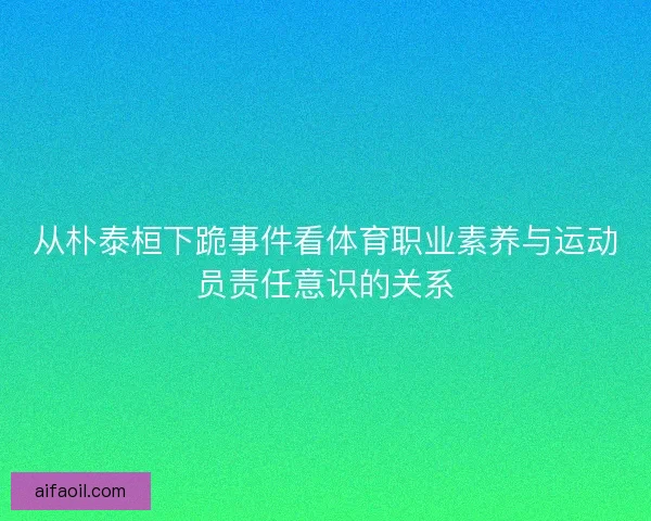 从朴泰桓下跪事件看体育职业素养与运动员责任意识的关系 从朴泰桓下跪事件看体育职业素养与运动员责任意识的关系