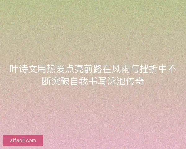 叶诗文用热爱点亮前路在风雨与挫折中不断突破自我书写泳池传奇 叶诗文用热爱点亮前路在风雨与挫折中不断突破自我书写泳池传奇