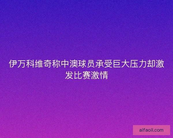 伊万科维奇称中澳球员承受巨大压力却激发比赛激情